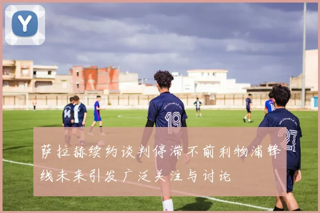 萨拉赫续约谈判停滞不前利物浦锋线未来引发广泛关注与讨论