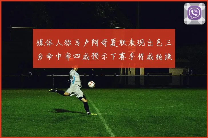 媒体人称马卢阿奇夏联表现出色三分命中率四成预示下赛季将成轮换球员
