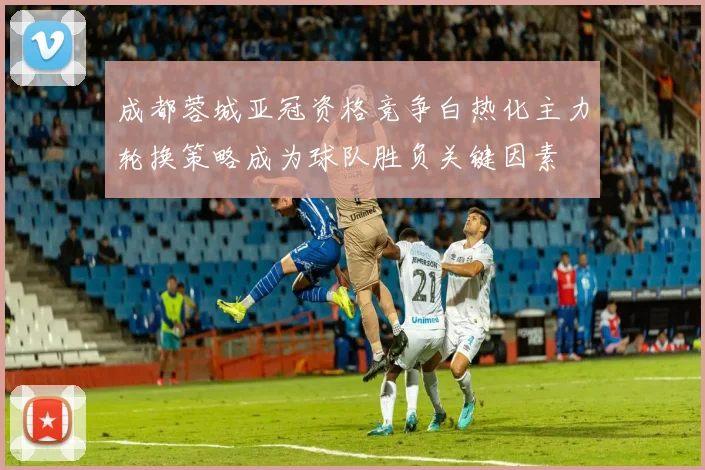 成都蓉城亚冠资格竞争白热化主力轮换策略成为球队胜负关键因素