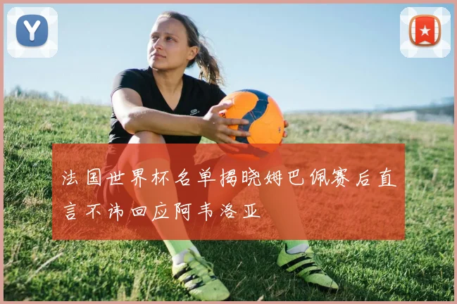 法国世界杯名单揭晓姆巴佩赛后直言不讳回应阿韦洛亚