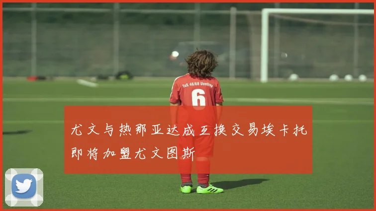 尤文与热那亚达成互换交易埃卡托即将加盟尤文图斯