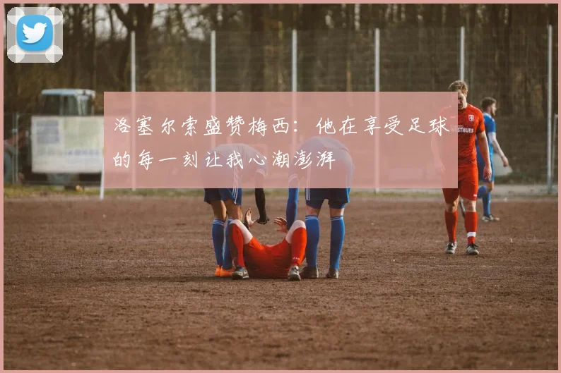 洛塞尔索盛赞梅西：他在享受足球的每一刻让我心潮澎湃