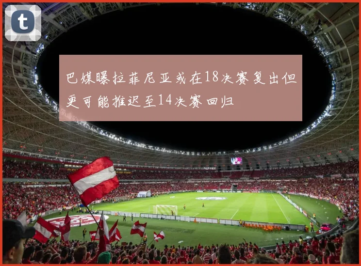 巴媒曝拉菲尼亚或在18决赛复出但更可能推迟至14决赛回归