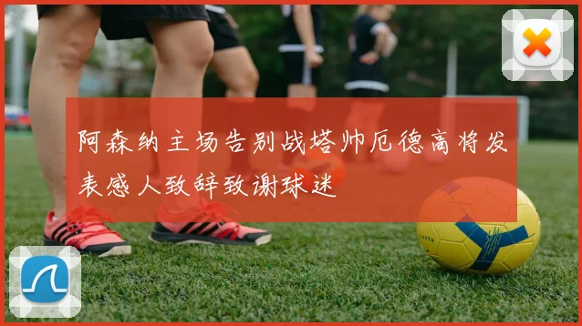 阿森纳主场告别战塔帅厄德高将发表感人致辞致谢球迷