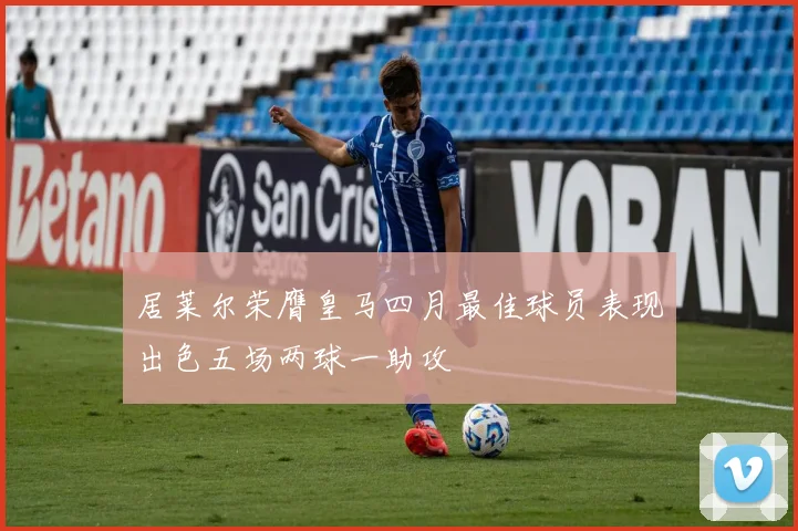 居莱尔荣膺皇马四月最佳球员表现出色五场两球一助攻