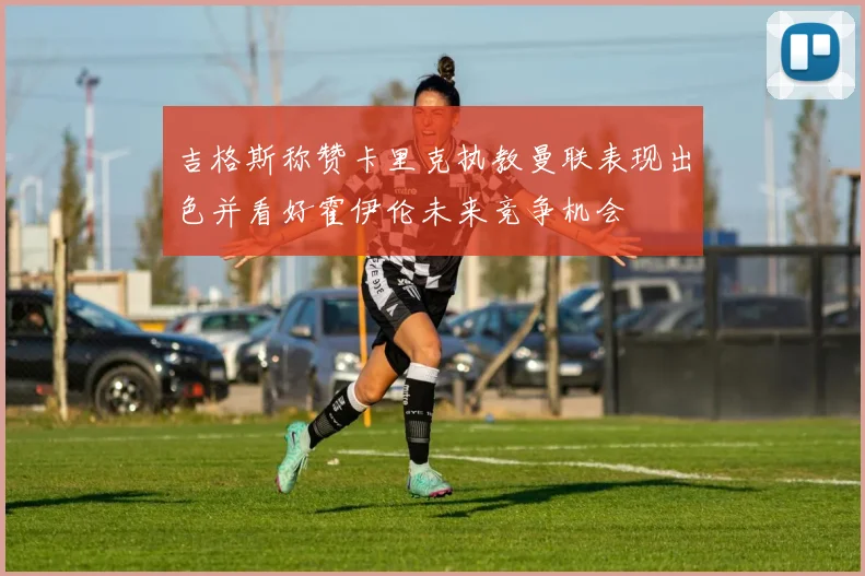 吉格斯称赞卡里克执教曼联表现出色并看好霍伊伦未来竞争机会