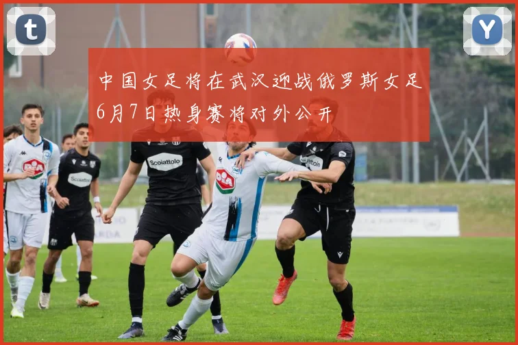 中国女足将在武汉迎战俄罗斯女足6月7日热身赛将对外公开
