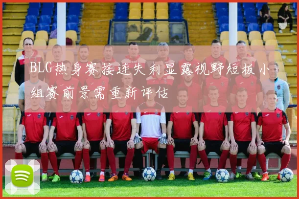 BLG热身赛接连失利显露视野短板小组赛前景需重新评估