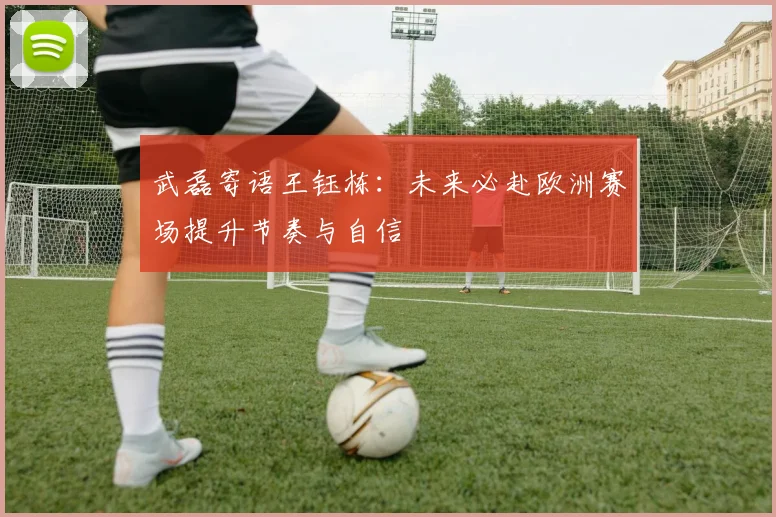 武磊寄语王钰栋：未来必赴欧洲赛场提升节奏与自信
