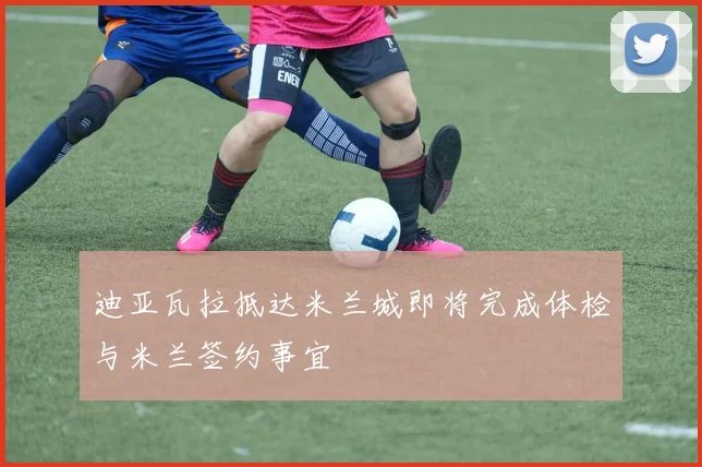 迪亚瓦拉抵达米兰城即将完成体检与米兰签约事宜