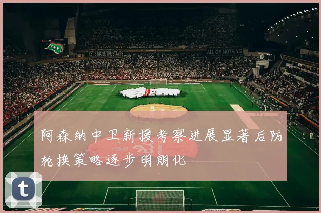 阿森纳中卫新援考察进展显著后防轮换策略逐步明朗化
