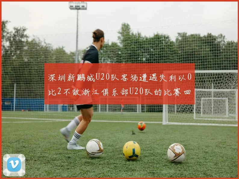 深圳新鹏城U20队客场遭遇失利以0比2不敌浙江俱乐部U20队的比赛回顾