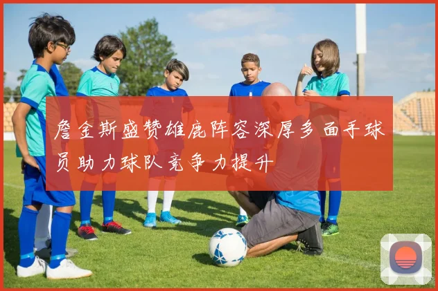 詹金斯盛赞雄鹿阵容深厚多面手球员助力球队竞争力提升