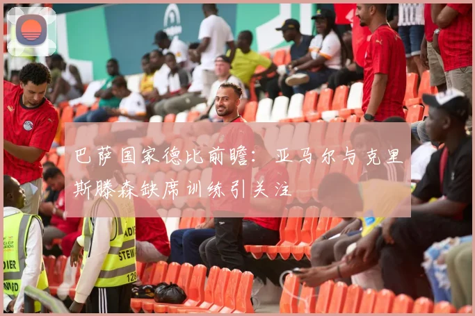 巴萨国家德比前瞻：亚马尔与克里斯滕森缺席训练引关注