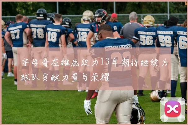 字母哥在雄鹿效力13年期待继续为球队贡献力量与荣耀