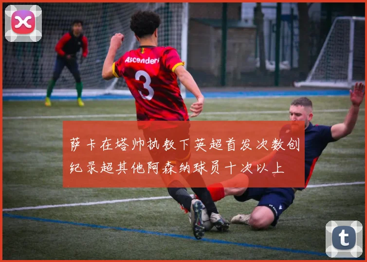 萨卡在塔帅执教下英超首发次数创纪录超其他阿森纳球员十次以上